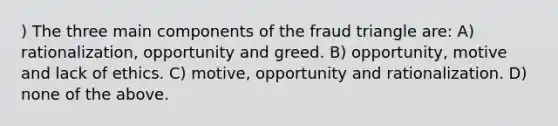 ) The three main components of the fraud triangle are: A) rationalization, opportunity and greed. B) opportunity, motive and lack of ethics. C) motive, opportunity and rationalization. D) none of the above.