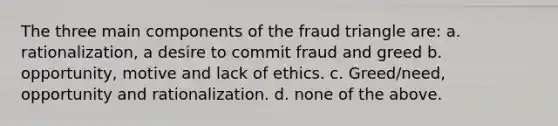 The three main components of the fraud triangle are: a. rationalization, a desire to commit fraud and greed b. opportunity, motive and lack of ethics. c. Greed/need, opportunity and rationalization. d. none of the above.