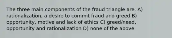 The three main components of the fraud triangle are: A) rationalization, a desire to commit fraud and greed B) opportunity, motive and lack of ethics C) greed/need, opportunity and rationalization D) none of the above