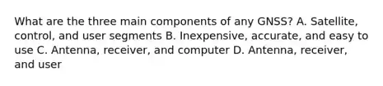 What are the three main components of any GNSS? A. Satellite, control, and user segments B. Inexpensive, accurate, and easy to use C. Antenna, receiver, and computer D. Antenna, receiver, and user