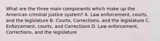 What are the three main components which make up the American criminal justice system? A. Law enforcement, courts, and the legislature B. Courts, Corrections, and the legislature C. Enforcement, courts, and Corrections D. Law enforcement, Corrections, and the legislature