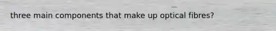 three main components that make up optical fibres?
