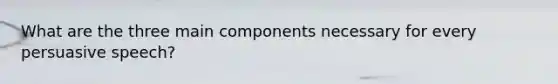 What are the three main components necessary for every persuasive speech?