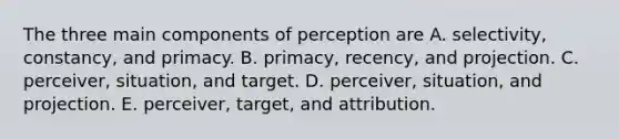 The three main components of perception are A. selectivity, constancy, and primacy. B. primacy, recency, and projection. C. perceiver, situation, and target. D. perceiver, situation, and projection. E. perceiver, target, and attribution.