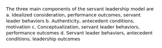 The three main components of the servant leadership model are a. Idealized consideration, performance outcomes, servant leader behaviors b. Authenticity, antecedent conditions, motivation c. Conceptualization, servant leader behaviors, performance outcomes d. Servant leader behaviors, antecedent conditions, leadership outcomes