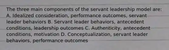 The three main components of the servant leadership model are: A. Idealized consideration, performance outcomes, servant leader behaviors B. Servant leader behaviors, antecedent conditions, leadership outcomes C. Authenticity, antecedent conditions, motivation D. Conceptualization, servant leader behaviors, performance outcomes