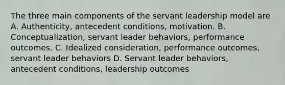 The three main components of the servant leadership model are A. Authenticity, antecedent conditions, motivation. B. Conceptualization, servant leader behaviors, performance outcomes. C. Idealized consideration, performance outcomes, servant leader behaviors D. Servant leader behaviors, antecedent conditions, leadership outcomes