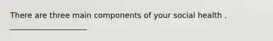 There are three main components of your social health . ____________________