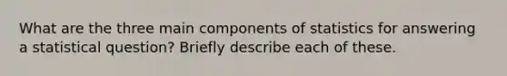 What are the three main components of statistics for answering a statistical question? Briefly describe each of these.