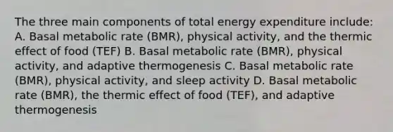 The three main components of total energy expenditure include: A. Basal metabolic rate (BMR), physical activity, and the thermic effect of food (TEF) B. Basal metabolic rate (BMR), physical activity, and adaptive thermogenesis C. Basal metabolic rate (BMR), physical activity, and sleep activity D. Basal metabolic rate (BMR), the thermic effect of food (TEF), and adaptive thermogenesis