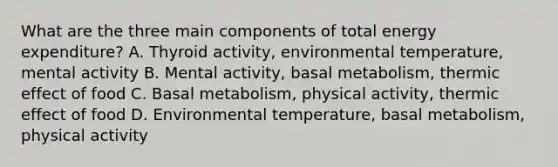 What are the three main components of total energy expenditure? A. Thyroid activity, environmental temperature, mental activity B. Mental activity, basal metabolism, thermic effect of food C. Basal metabolism, physical activity, thermic effect of food D. Environmental temperature, basal metabolism, physical activity