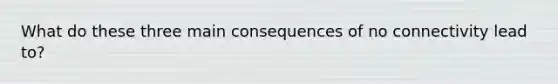 What do these three main consequences of no connectivity lead to?