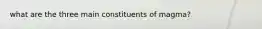 what are the three main constituents of magma?
