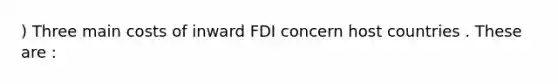 ) Three main costs of inward FDI concern host countries . These are :