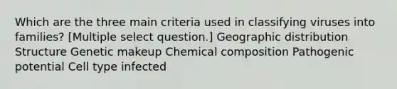 Which are the three main criteria used in classifying viruses into families? [Multiple select question.] Geographic distribution Structure Genetic makeup <a href='https://www.questionai.com/knowledge/kyw8ckUHTv-chemical-composition' class='anchor-knowledge'>chemical composition</a> Pathogenic potential Cell type infected