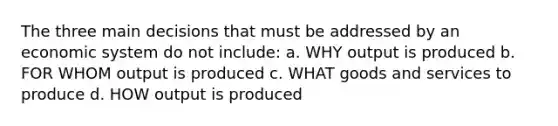 The three main decisions that must be addressed by an economic system do not include: a. WHY output is produced b. FOR WHOM output is produced c. WHAT goods and services to produce d. HOW output is produced