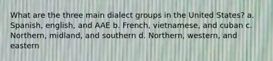 What are the three main dialect groups in the United States? a. Spanish, english, and AAE b. French, vietnamese, and cuban c. Northern, midland, and southern d. Northern, western, and eastern