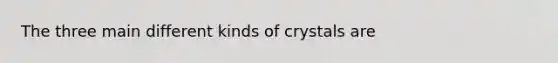 The three main different kinds of crystals are