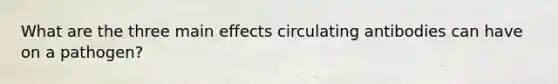 What are the three main effects circulating antibodies can have on a pathogen?