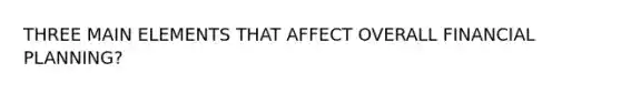 THREE MAIN ELEMENTS THAT AFFECT OVERALL FINANCIAL PLANNING?