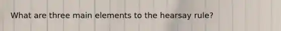 What are three main elements to the hearsay rule?