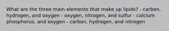 What are the three main elements that make up lipids? - carbon, hydrogen, and oxygen - oxygen, nitrogen, and sulfur - calcium phosphorus, and oxygen - carbon, hydrogen, and nitrogen