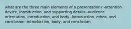 what are the three main elements of a presentation? -attention device, introduction, and supporting details -audience orientation, introduction, and body -introduction, ethos, and conclusion -introduction, body, and conclusion