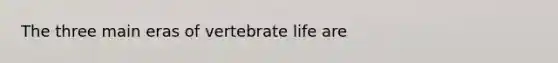 The three main eras of vertebrate life are