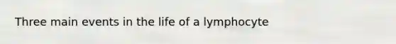 Three main events in the life of a lymphocyte