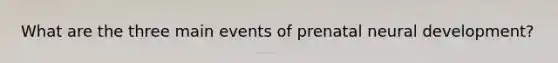 What are the three main events of prenatal neural development?