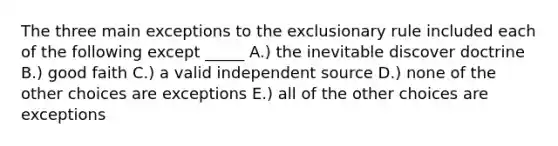 The three main exceptions to the exclusionary rule included each of the following except _____ A.) the inevitable discover doctrine B.) good faith C.) a valid independent source D.) none of the other choices are exceptions E.) all of the other choices are exceptions