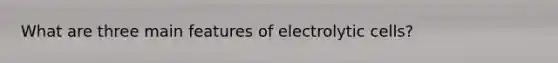 What are three main features of electrolytic cells?