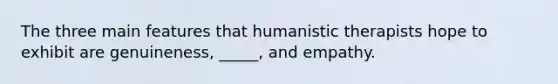 The three main features that humanistic therapists hope to exhibit are genuineness, _____, and empathy.