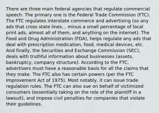 There are three main federal agencies that regulate commercial speech. The primary one is the Federal Trade Commission (FTC). The FTC regulates interstate commerce and advertising (so any ads that cross state lines... minus a small percentage of local print ads, almost all of them, and anything on the internet). The Food and Drug Administration (FDA), helps regulate any ads that deal with prescription medication, food, medical devices, etc. And finally, the Securities and Exchange Commission (SEC), deals with truthful information about businesses (assets, bankruptcy, company structure). According to the FTC, advertisers must have a reasonable basis for all the claims that they make. The FTC also has certain powers (per the FTC Improvement Act of 1975). Most notably, it can issue trade regulation rules. The FTC can also sue on behalf of victimized consumers (essentially taking on the role of the plaintiff in a lawsuit), and impose civil penalties for companies that violate their guidelines.