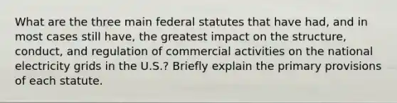 What are the three main federal statutes that have had, and in most cases still have, the greatest impact on the structure, conduct, and regulation of commercial activities on the national electricity grids in the U.S.? Briefly explain the primary provisions of each statute.