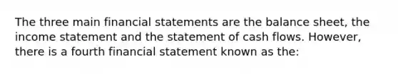 The three main financial statements are the balance sheet, the income statement and the statement of cash flows. However, there is a fourth financial statement known as the: