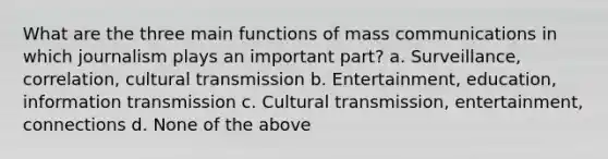 What are the three main functions of mass communications in which journalism plays an important part? a. Surveillance, correlation, cultural transmission b. Entertainment, education, information transmission c. Cultural transmission, entertainment, connections d. None of the above