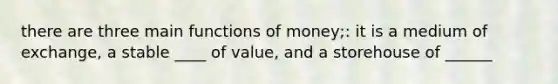 there are three main functions of money;: it is a medium of exchange, a stable ____ of value, and a storehouse of ______