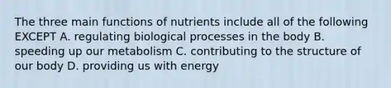 The three main functions of nutrients include all of the following EXCEPT A. regulating biological processes in the body B. speeding up our metabolism C. contributing to the structure of our body D. providing us with energy