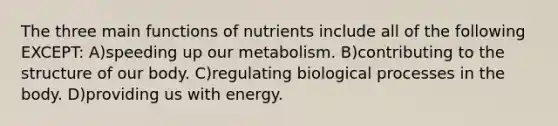 The three main functions of nutrients include all of the following EXCEPT: A)speeding up our metabolism. B)contributing to the structure of our body. C)regulating biological processes in the body. D)providing us with energy.