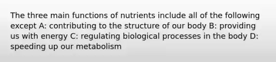 The three main functions of nutrients include all of the following except A: contributing to the structure of our body B: providing us with energy C: regulating biological processes in the body D: speeding up our metabolism