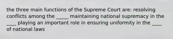 the three main functions of the Supreme Court are: resolving conflicts among the _____ maintaining national supremacy in the ____ playing an important role in ensuring uniformity in the ____ of national laws