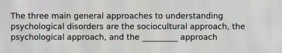 The three main general approaches to understanding psychological disorders are the sociocultural approach, the psychological approach, and the _________ approach