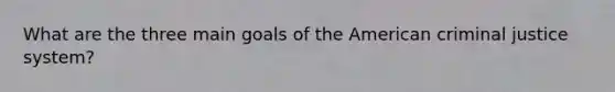 What are the three main goals of the American criminal justice system?