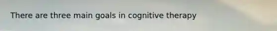 There are three main goals in cognitive therapy