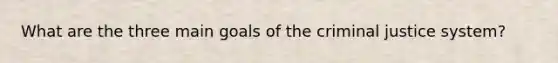 What are the three main goals of the criminal justice system?