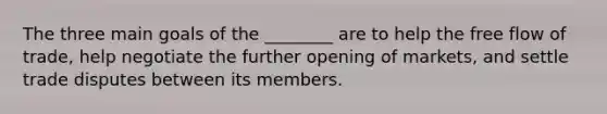 The three main goals of the ________ are to help the free flow of trade, help negotiate the further opening of markets, and settle trade disputes between its members.