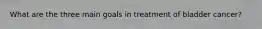 What are the three main goals in treatment of bladder cancer?