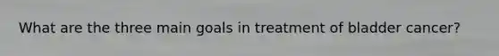 What are the three main goals in treatment of bladder cancer?