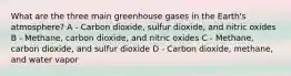 What are the three main greenhouse gases in the Earth's atmosphere? A - Carbon dioxide, sulfur dioxide, and nitric oxides B - Methane, carbon dioxide, and nitric oxides C - Methane, carbon dioxide, and sulfur dioxide D - Carbon dioxide, methane, and water vapor